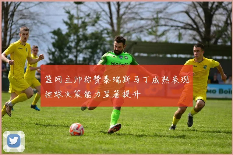 篮网主帅称赞泰瑞斯马丁成熟表现控球决策能力显著提升