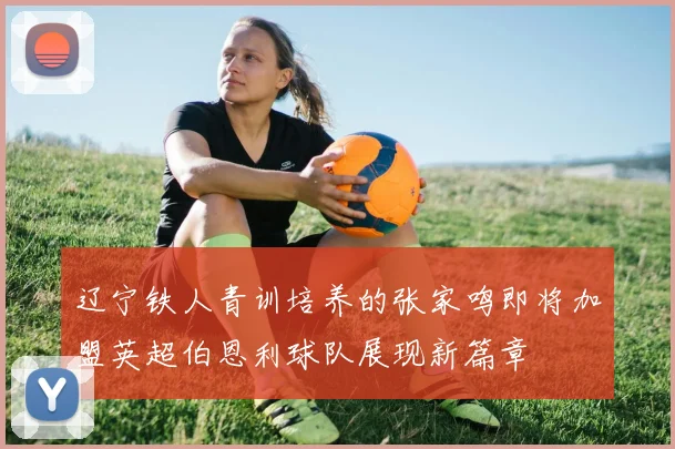 辽宁铁人青训培养的张家鸣即将加盟英超伯恩利球队展现新篇章