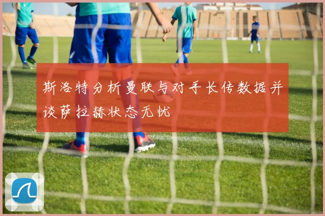 斯洛特分析曼联与对手长传数据并谈萨拉赫状态无忧