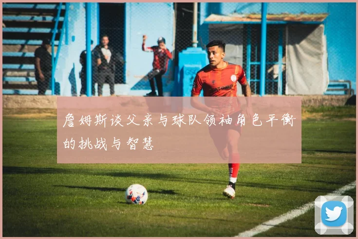 詹姆斯谈父亲与球队领袖角色平衡的挑战与智慧