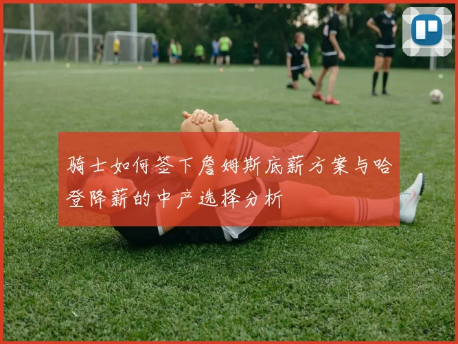 骑士如何签下詹姆斯底薪方案与哈登降薪的中产选择分析