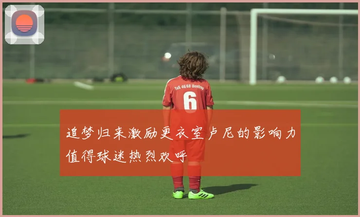 追梦归来激励更衣室卢尼的影响力值得球迷热烈欢呼