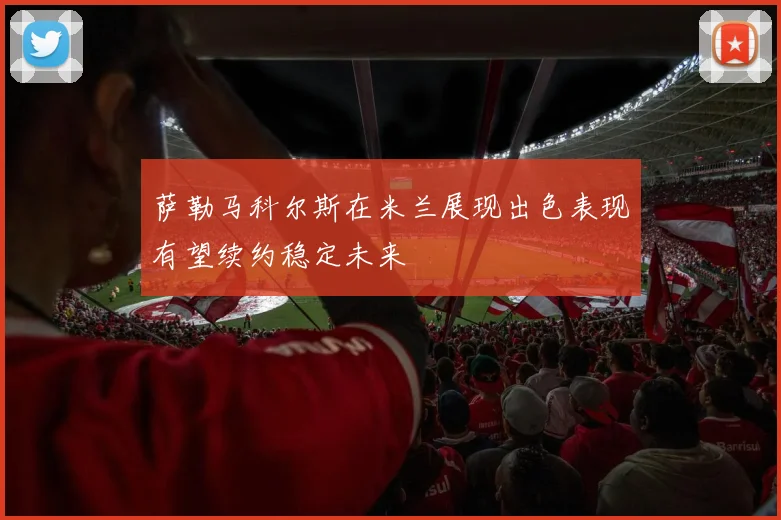 萨勒马科尔斯在米兰展现出色表现有望续约稳定未来