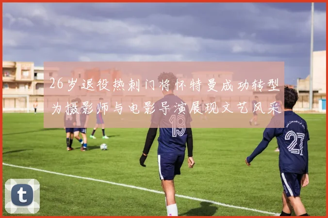 26岁退役热刺门将怀特曼成功转型为摄影师与电影导演展现文艺风采