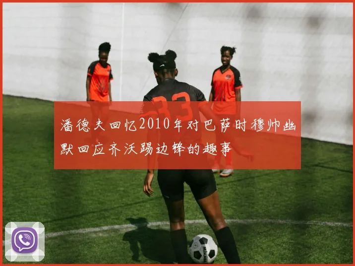 潘德夫回忆2010年对巴萨时穆帅幽默回应齐沃踢边锋的趣事