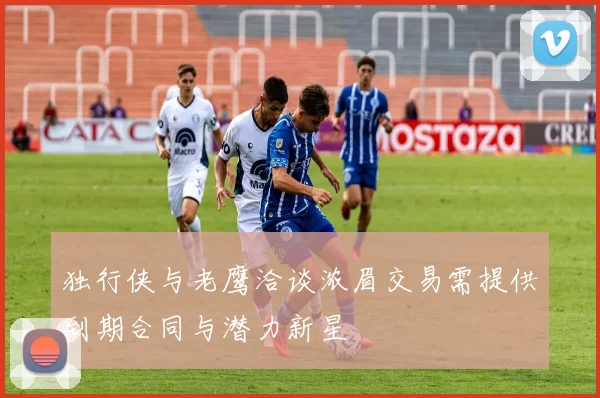 独行侠与老鹰洽谈浓眉交易需提供到期合同与潜力新星