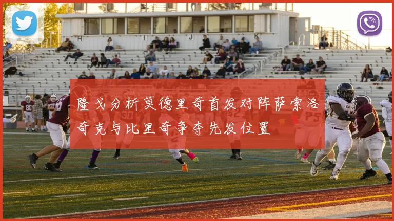 隆戈分析莫德里奇首发对阵萨索洛奇克与比里奇争夺先发位置