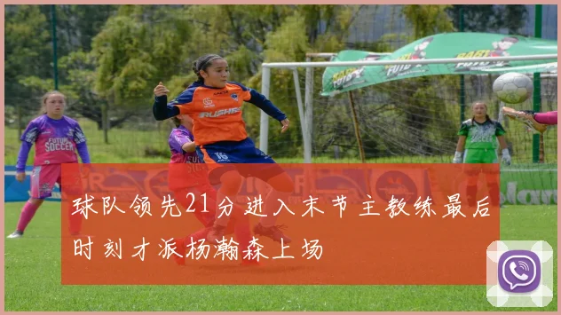 球队领先21分进入末节主教练最后时刻才派杨瀚森上场