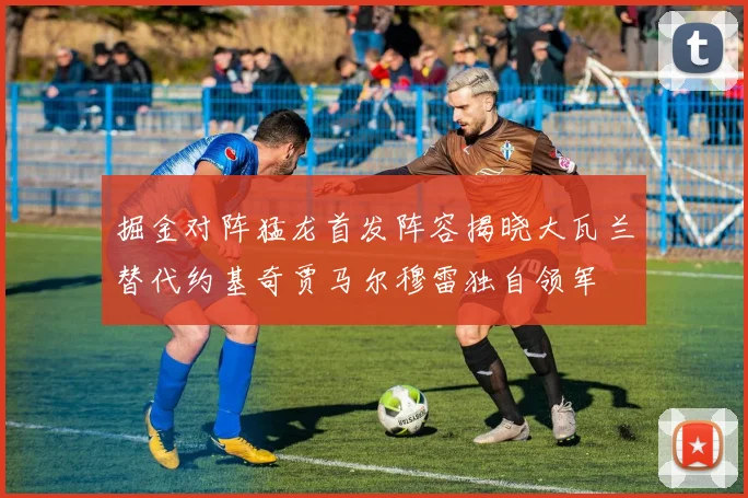 掘金对阵猛龙首发阵容揭晓大瓦兰替代约基奇贾马尔穆雷独自领军