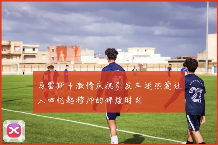马雷斯卡激情庆祝引发车迷热爱让人回忆起穆帅的辉煌时刻