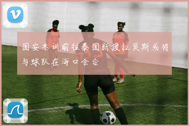 国安冬训前往泰国新援拉莫斯或将与球队在海口会合