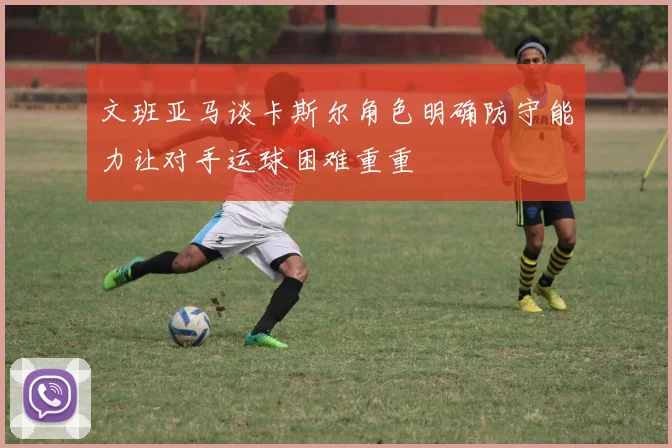 文班亚马谈卡斯尔角色明确防守能力让对手运球困难重重