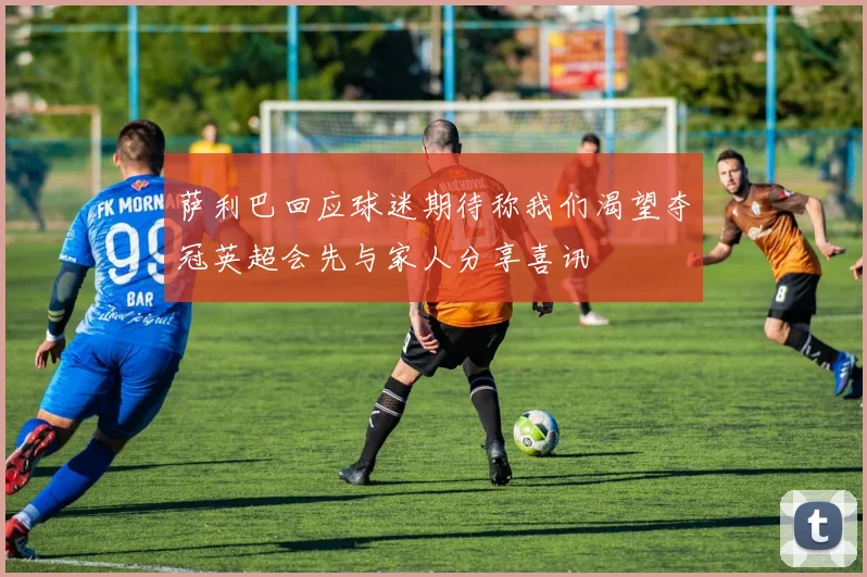 萨利巴回应球迷期待称我们渴望夺冠英超会先与家人分享喜讯