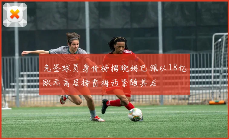 免签球员身价榜揭晓姆巴佩以18亿欧元高居榜首梅西紧随其后