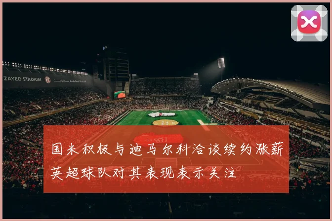 国米积极与迪马尔科洽谈续约涨薪英超球队对其表现表示关注