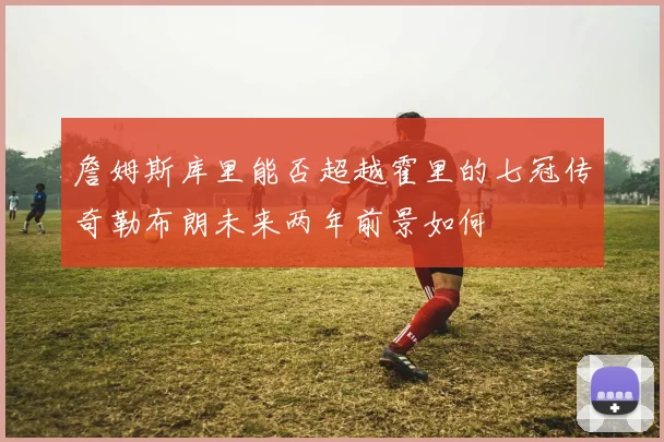 詹姆斯库里能否超越霍里的七冠传奇勒布朗未来两年前景如何