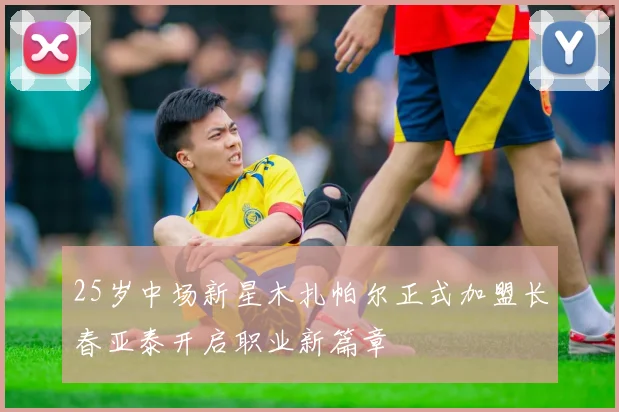 25岁中场新星木扎帕尔正式加盟长春亚泰开启职业新篇章