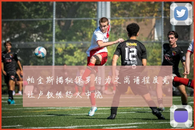 帕金斯揭秘保罗行为之离谱程度竟让卢教练怒火中烧