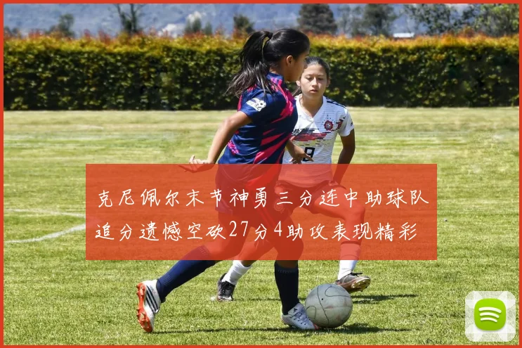 克尼佩尔末节神勇三分连中助球队追分遗憾空砍27分4助攻表现精彩