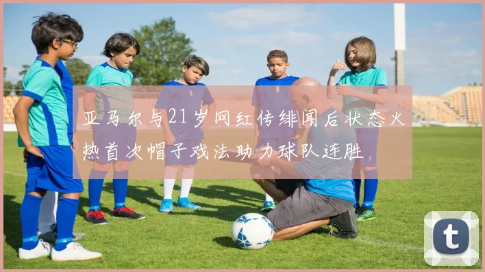 亚马尔与21岁网红传绯闻后状态火热首次帽子戏法助力球队连胜