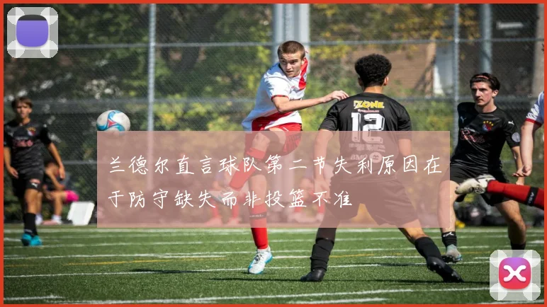 兰德尔直言球队第二节失利原因在于防守缺失而非投篮不准