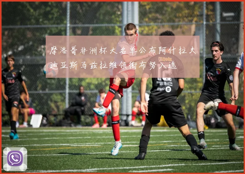 摩洛哥非洲杯大名单公布阿什拉夫迪亚斯马兹拉维领衔布努入选