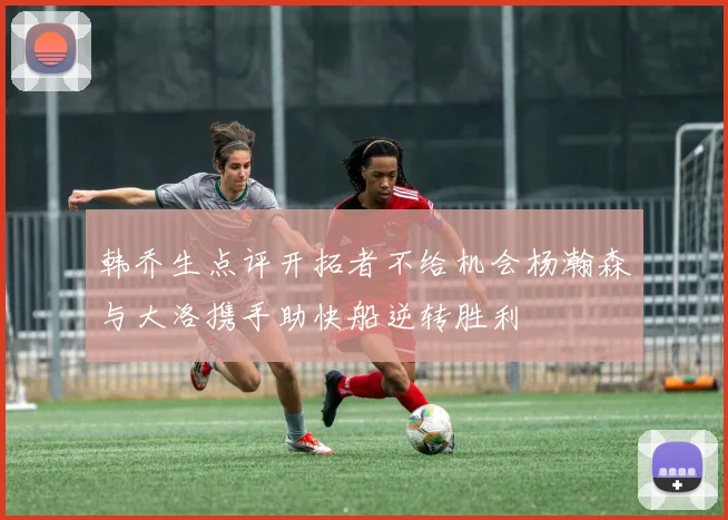韩乔生点评开拓者不给机会杨瀚森与大洛携手助快船逆转胜利