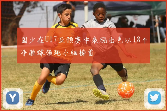 国少在U17亚预赛中表现出色以18个净胜球领跑小组榜首